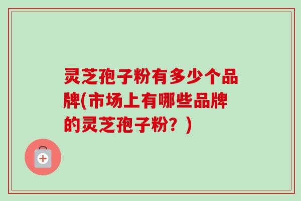 灵芝孢子粉有多少个品牌(市场上有哪些品牌的灵芝孢子粉？)