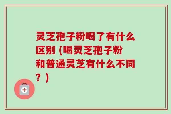 灵芝孢子粉喝了有什么区别 (喝灵芝孢子粉和普通灵芝有什么不同？)