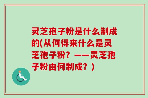 灵芝孢子粉是什么制成的(从何得来什么是灵芝孢子粉？——灵芝孢子粉由何制成？)