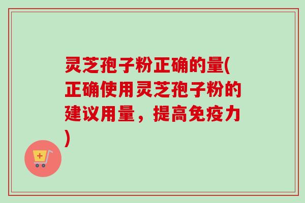 灵芝孢子粉正确的量(正确使用灵芝孢子粉的建议用量，提高免疫力)