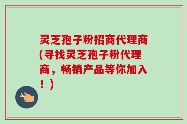 灵芝孢子粉招商代理商(寻找灵芝孢子粉代理商,畅销产品等你加入!) 灵芝孢子粉招商代理商(寻找灵芝孢子粉代理商,畅销产品等你加入!)