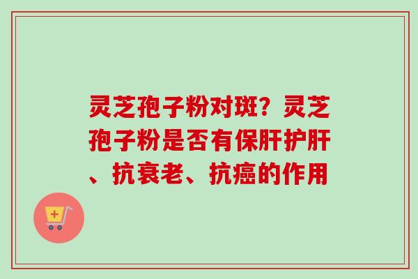 灵芝孢子粉对斑?灵芝孢子粉是否有、抗、抗的作用 灵芝孢子粉对斑?灵芝孢子粉是否有、抗、抗的作用