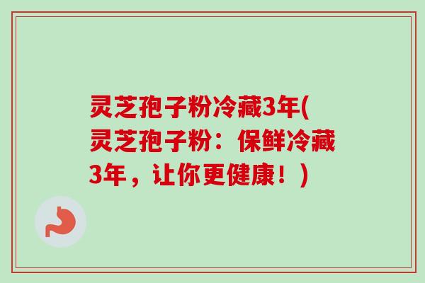 灵芝孢子粉冷藏3年(灵芝孢子粉：保鲜冷藏3年，让你更健康！)