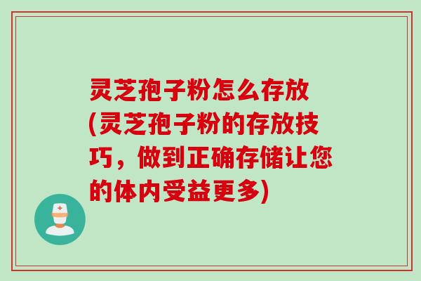 灵芝孢子粉怎么存放 (灵芝孢子粉的存放技巧，做到正确存储让您的体内受益更多)