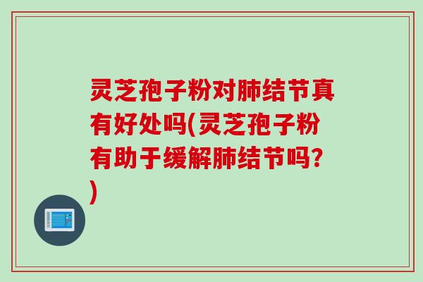 灵芝孢子粉对肺结节真有好处吗(灵芝孢子粉有助于缓解肺结节吗？)