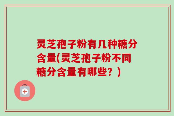 灵芝孢子粉有几种糖分含量(灵芝孢子粉不同糖分含量有哪些？)