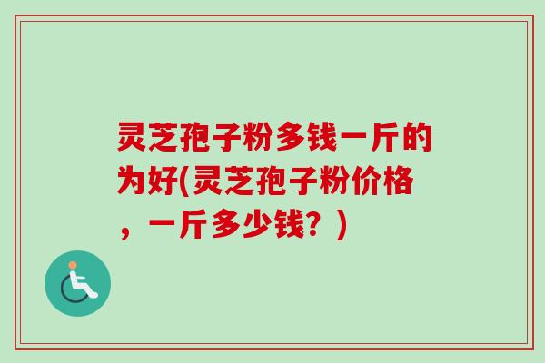 灵芝孢子粉多钱一斤的为好(灵芝孢子粉价格，一斤多少钱？)