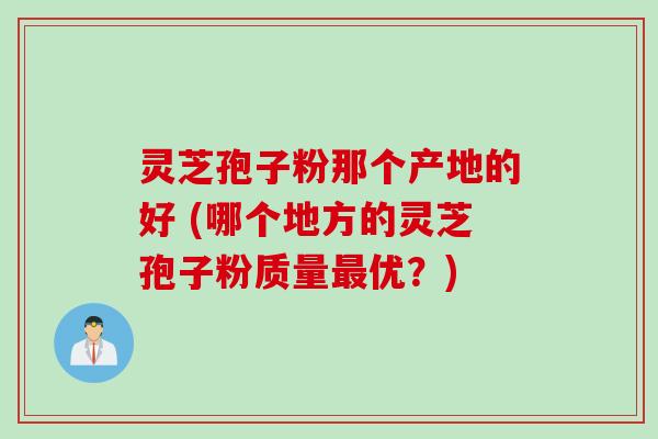 灵芝孢子粉那个产地的好 (哪个地方的灵芝孢子粉质量最优？)