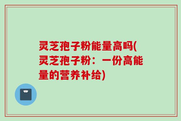 灵芝孢子粉能量高吗(灵芝孢子粉：一份高能量的营养补给)