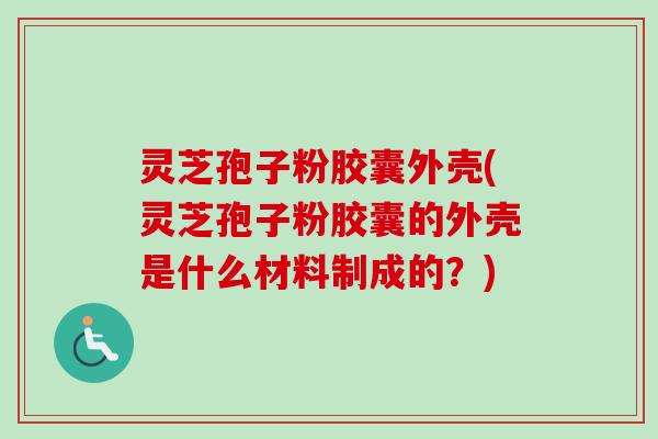 灵芝孢子粉胶囊外壳(灵芝孢子粉胶囊的外壳是什么材料制成的？)