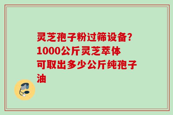 灵芝孢子粉过筛设备？1000公斤灵芝萃体可取出多少公斤纯孢子油