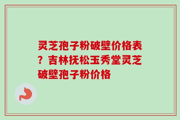灵芝孢子粉破壁价格表？吉林抚松玉秀堂灵芝破壁孢子粉价格