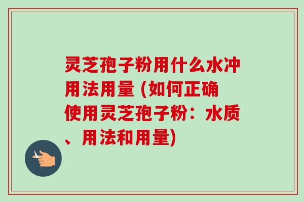灵芝孢子粉用什么水冲用法用量 (如何正确使用灵芝孢子粉：水质、用法和用量)