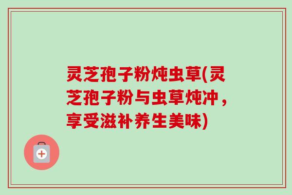 灵芝孢子粉炖虫草(灵芝孢子粉与虫草炖冲，享受滋补养生美味)