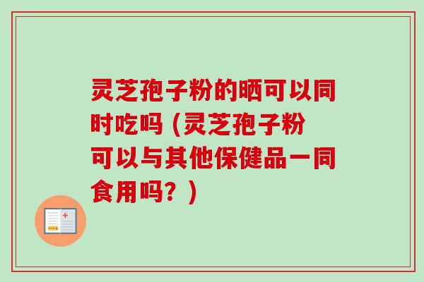 灵芝孢子粉的晒可以同时吃吗 (灵芝孢子粉可以与其他保健品一同食用吗?) 灵芝孢子粉的晒可以同时吃吗 (灵芝孢子粉可以与其他保健品一同食用吗?)