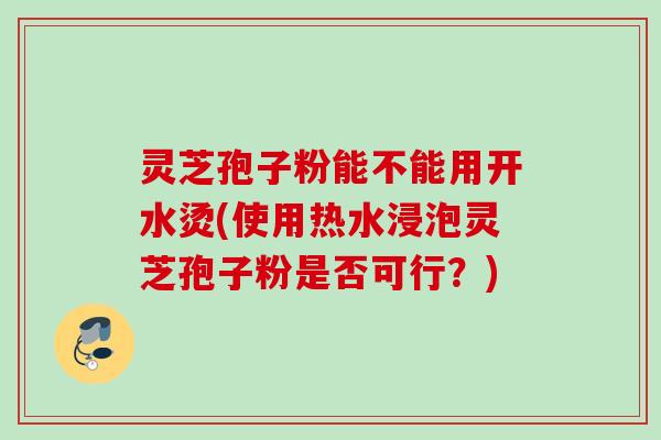灵芝孢子粉能不能用开水烫(使用热水浸泡灵芝孢子粉是否可行？)