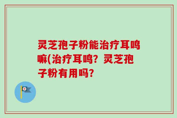 灵芝孢子粉能耳鸣嘛(耳鸣?灵芝孢子粉有用吗? 灵芝孢子粉能耳鸣嘛(耳鸣?灵芝孢子粉有用吗?