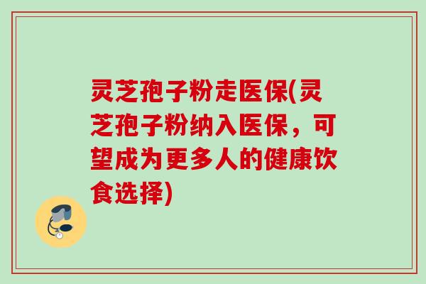 灵芝孢子粉走医保(灵芝孢子粉纳入医保，可望成为更多人的健康饮食选择)