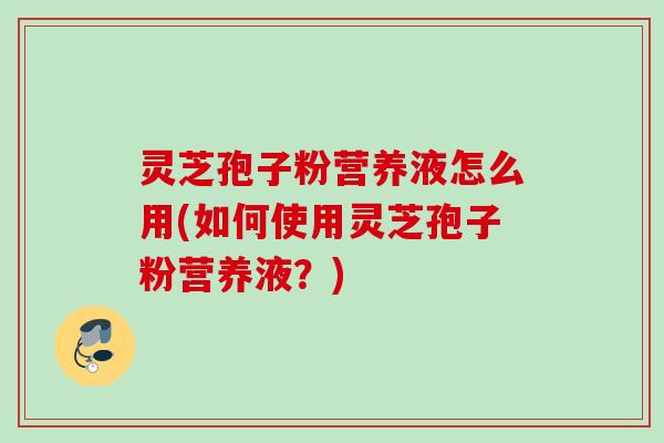 灵芝孢子粉营养液怎么用(如何使用灵芝孢子粉营养液？)