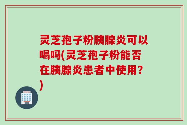 灵芝孢子粉胰腺炎可以喝吗(灵芝孢子粉能否在胰腺炎患者中使用？)