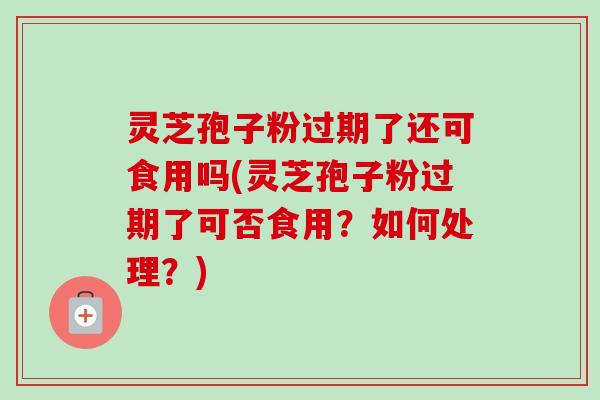 灵芝孢子粉过期了还可食用吗(灵芝孢子粉过期了可否食用？如何处理？)