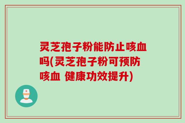灵芝孢子粉能防止咳血吗(灵芝孢子粉可预防咳血 健康功效提升)