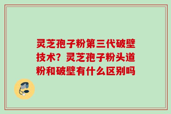 灵芝孢子粉第三代破壁技术？灵芝孢子粉头道粉和破壁有什么区别吗