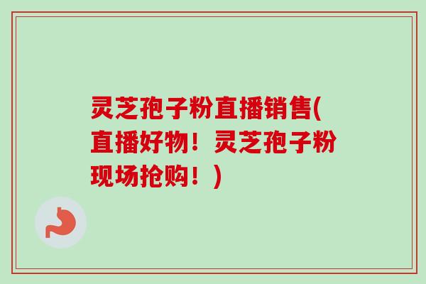 灵芝孢子粉直播销售(直播好物！灵芝孢子粉现场抢购！)