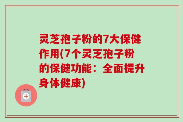 灵芝孢子粉的7大保健作用(7个灵芝孢子粉的保健功能：全面提升身体健康)