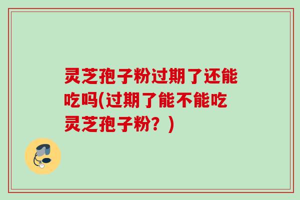 灵芝孢子粉过期了还能吃吗(过期了能不能吃灵芝孢子粉？)