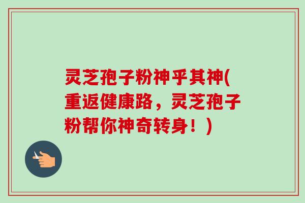 灵芝孢子粉神乎其神(重返健康路，灵芝孢子粉帮你神奇转身！)