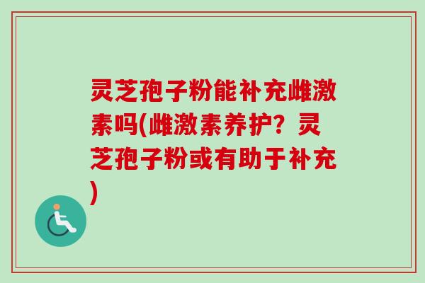 灵芝孢子粉能补充雌激素吗(雌激素养护？灵芝孢子粉或有助于补充)