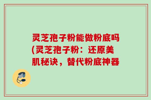灵芝孢子粉能做粉底吗(灵芝孢子粉：还原美肌秘诀，替代粉底神器