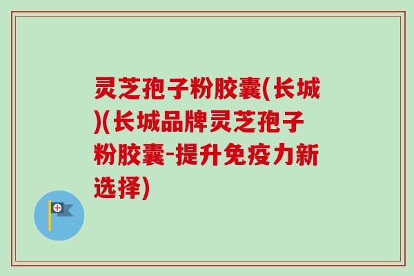 灵芝孢子粉胶囊(长城)(长城品牌灵芝孢子粉胶囊-提升免疫力新选择)
