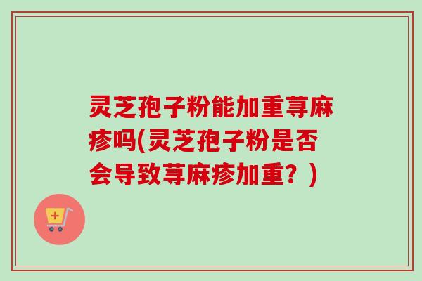 灵芝孢子粉能加重荨麻疹吗(灵芝孢子粉是否会导致荨麻疹加重？)