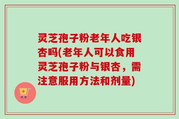 灵芝孢子粉老年人吃银杏吗(老年人可以食用灵芝孢子粉与银杏，需注意服用方法和剂量)