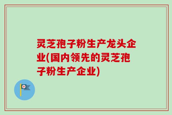 灵芝孢子粉生产龙头企业(国内领先的灵芝孢子粉生产企业)