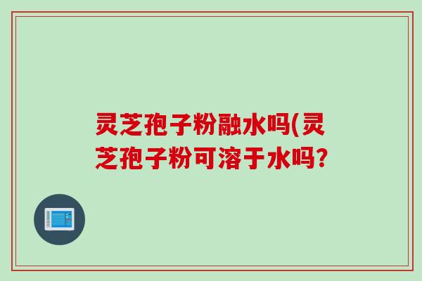 灵芝孢子粉融水吗(灵芝孢子粉可溶于水吗？