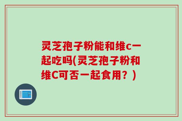 灵芝孢子粉能和维c一起吃吗(灵芝孢子粉和维C可否一起食用？)