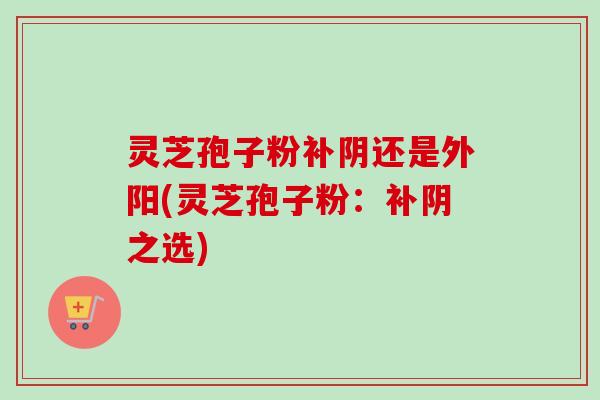 灵芝孢子粉补阴还是外阳(灵芝孢子粉：补阴之选)