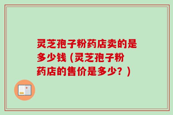 灵芝孢子粉药店卖的是多少钱 (灵芝孢子粉药店的售价是多少？)