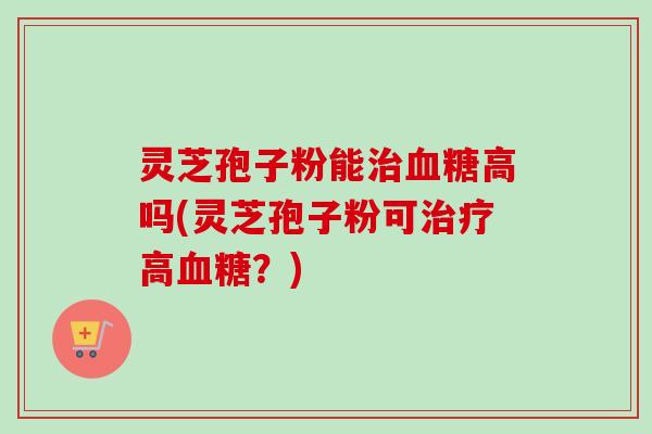 灵芝孢子粉能治血糖高吗(灵芝孢子粉可治疗高血糖？)