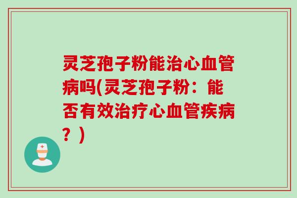 灵芝孢子粉能治心血管病吗(灵芝孢子粉：能否有效治疗心血管疾病？)