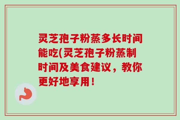 灵芝孢子粉蒸多长时间能吃(灵芝孢子粉蒸制时间及美食建议，教你更好地享用！