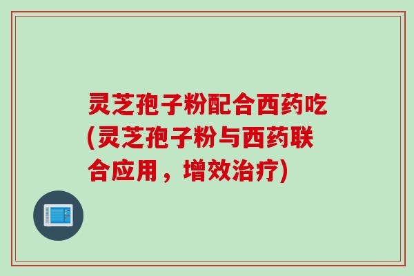 灵芝孢子粉配合西药吃(灵芝孢子粉与西药联合应用，增效治疗)