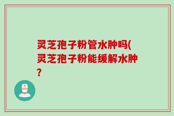灵芝孢子粉管水肿吗(灵芝孢子粉能缓解水肿？