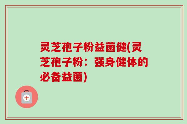 灵芝孢子粉益菌健(灵芝孢子粉：强身健体的必备益菌)