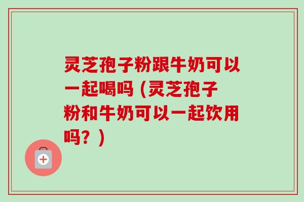 灵芝孢子粉跟牛奶可以一起喝吗 (灵芝孢子粉和牛奶可以一起饮用吗？)