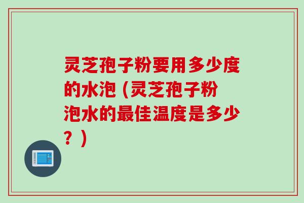 灵芝孢子粉要用多少度的水泡 (灵芝孢子粉泡水的最佳温度是多少？)