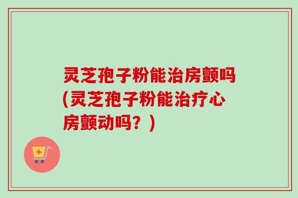 灵芝孢子粉能治房颤吗(灵芝孢子粉能治疗心房颤动吗？)